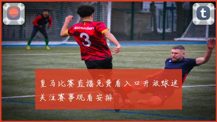 皇马比赛直播免费看入口开放球迷关注赛事观看安排