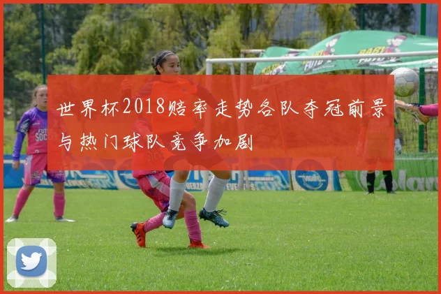 世界杯2018赔率走势各队夺冠前景与热门球队竞争加剧