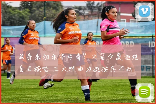 放弃米切尔字母哥?火箭今夏拒绝盲目梭哈 三大理由力挺按兵不动