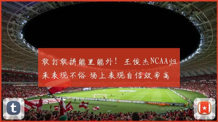 敢打敢拼能里能外！王俊杰NCAA归来表现不俗 场上表现自信效率高
