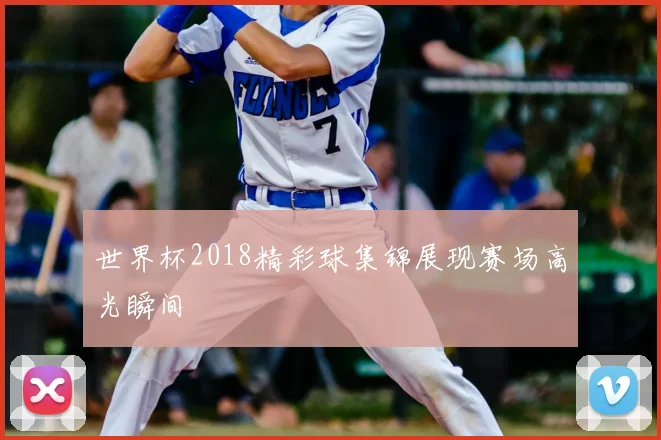 世界杯2018精彩球集锦展现赛场高光瞬间