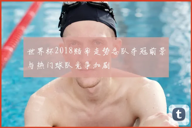 世界杯2018赔率走势各队夺冠前景与热门球队竞争加剧