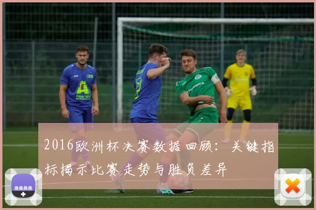 2016欧洲杯决赛数据回顾:关键指标揭示比赛走势与胜负差异
